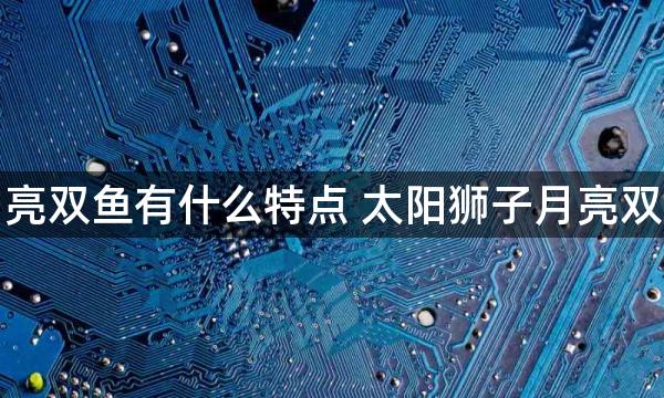 太阳狮子月亮双鱼有什么特点 太阳狮子月亮双鱼有啥特点