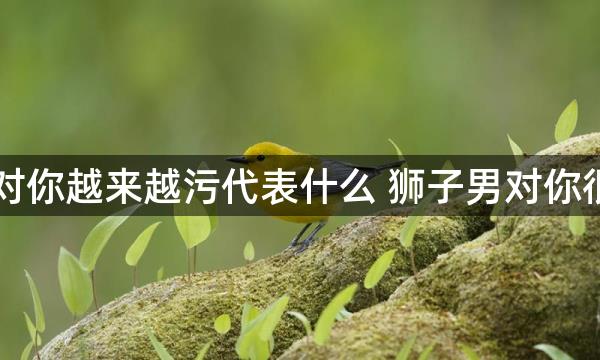 当狮子男对你越来越污代表什么 狮子男对你很污的原因