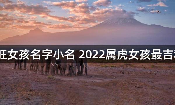 2022虎年最旺女孩名字小名 2022属虎女孩最吉利的名字小名