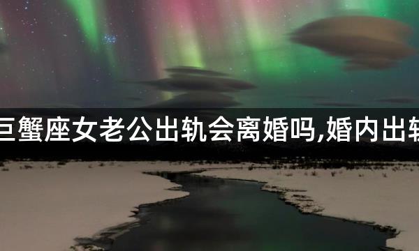 巨蟹座女老公出轨会离婚吗,婚内出轨，巨蟹座会选择离婚么