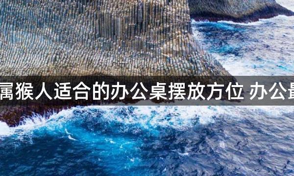 2022年属猴人适合的办公桌摆放方位 办公最佳吉位